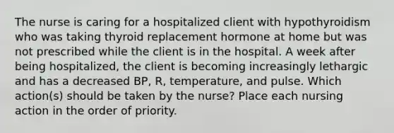 The nurse is caring for a hospitalized client with hypothyroidism who was taking thyroid replacement hormone at home but was not prescribed while the client is in the hospital. A week after being hospitalized, the client is becoming increasingly lethargic and has a decreased BP, R, temperature, and pulse. Which action(s) should be taken by the nurse? Place each nursing action in the order of priority.