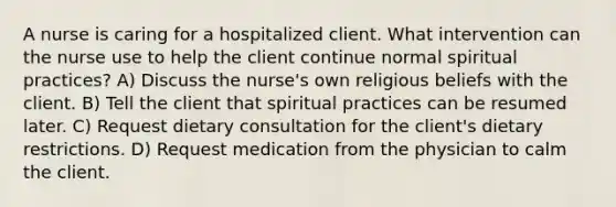 A nurse is caring for a hospitalized client. What intervention can the nurse use to help the client continue normal spiritual practices? A) Discuss the nurse's own religious beliefs with the client. B) Tell the client that spiritual practices can be resumed later. C) Request dietary consultation for the client's dietary restrictions. D) Request medication from the physician to calm the client.