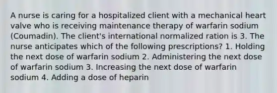 A nurse is caring for a hospitalized client with a mechanical heart valve who is receiving maintenance therapy of warfarin sodium (Coumadin). The client's international normalized ration is 3. The nurse anticipates which of the following prescriptions? 1. Holding the next dose of warfarin sodium 2. Administering the next dose of warfarin sodium 3. Increasing the next dose of warfarin sodium 4. Adding a dose of heparin