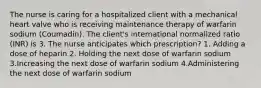 The nurse is caring for a hospitalized client with a mechanical heart valve who is receiving maintenance therapy of warfarin sodium (Coumadin). The client's international normalized ratio (INR) is 3. The nurse anticipates which prescription? 1. Adding a dose of heparin 2. Holding the next dose of warfarin sodium 3.Increasing the next dose of warfarin sodium 4.Administering the next dose of warfarin sodium