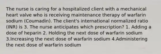 The nurse is caring for a hospitalized client with a mechanical heart valve who is receiving maintenance therapy of warfarin sodium (Coumadin). The client's international normalized ratio (INR) is 3. The nurse anticipates which prescription? 1. Adding a dose of heparin 2. Holding the next dose of warfarin sodium 3.Increasing the next dose of warfarin sodium 4.Administering the next dose of warfarin sodium