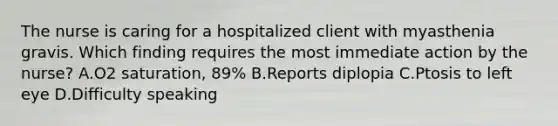 The nurse is caring for a hospitalized client with myasthenia gravis. Which finding requires the most immediate action by the nurse? A.O2 saturation, 89% B.Reports diplopia C.Ptosis to left eye D.Difficulty speaking