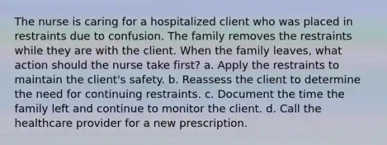 The nurse is caring for a hospitalized client who was placed in restraints due to confusion. The family removes the restraints while they are with the client. When the family leaves, what action should the nurse take first? a. Apply the restraints to maintain the client's safety. b. Reassess the client to determine the need for continuing restraints. c. Document the time the family left and continue to monitor the client. d. Call the healthcare provider for a new prescription.