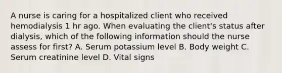 A nurse is caring for a hospitalized client who received hemodialysis 1 hr ago. When evaluating the client's status after dialysis, which of the following information should the nurse assess for first? A. Serum potassium level B. Body weight C. Serum creatinine level D. Vital signs