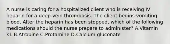 A nurse is caring for a hospitalized client who is receiving IV heparin for a deep‑vein thrombosis. The client begins vomiting blood. After the heparin has been stopped, which of the following medications should the nurse prepare to administer? A.Vitamin k1 B.Atropine C.Protamine D.Calcium gluconate