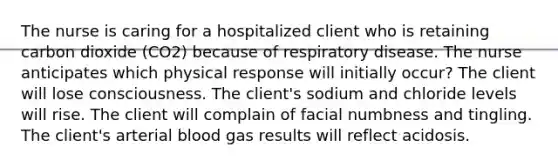 The nurse is caring for a hospitalized client who is retaining carbon dioxide (CO2) because of respiratory disease. The nurse anticipates which physical response will initially occur? The client will lose consciousness. The client's sodium and chloride levels will rise. The client will complain of facial numbness and tingling. The client's arterial blood gas results will reflect acidosis.