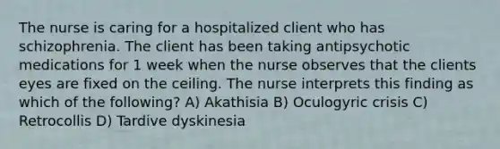 The nurse is caring for a hospitalized client who has schizophrenia. The client has been taking antipsychotic medications for 1 week when the nurse observes that the clients eyes are fixed on the ceiling. The nurse interprets this finding as which of the following? A) Akathisia B) Oculogyric crisis C) Retrocollis D) Tardive dyskinesia