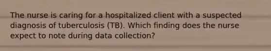 The nurse is caring for a hospitalized client with a suspected diagnosis of tuberculosis (TB). Which finding does the nurse expect to note during data collection?