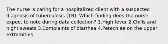 The nurse is caring for a hospitalized client with a suspected diagnosis of tuberculosis (TB). Which finding does the nurse expect to note during data collection? 1.High fever 2.Chills and night sweats 3.Complaints of diarrhea 4.Petechiae on the upper extremities