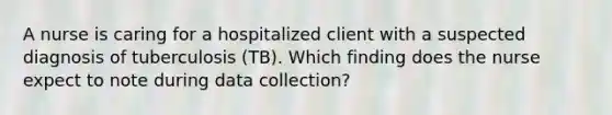 A nurse is caring for a hospitalized client with a suspected diagnosis of tuberculosis (TB). Which finding does the nurse expect to note during data collection?