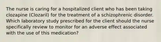 The nurse is caring for a hospitalized client who has been taking clozapine (Clozaril) for the treatment of a schizophrenic disorder. Which laboratory study prescribed for the client should the nurse specifically review to monitor for an adverse effect associated with the use of this medication?