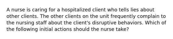 A nurse is caring for a hospitalized client who tells lies about other clients. The other clients on the unit frequently complain to the nursing staff about the client's disruptive behaviors. Which of the following initial actions should the nurse take?