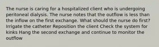 The nurse is caring for a hospitalized client who is undergoing peritoneal dialysis. The nurse notes that the outflow is less than the inflow on the first exchange. What should the nurse do first? Irrigate the catheter Reposition the client Check the system for kinks Hang the second exchange and continue to monitor the outflow