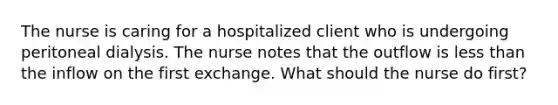 The nurse is caring for a hospitalized client who is undergoing peritoneal dialysis. The nurse notes that the outflow is less than the inflow on the first exchange. What should the nurse do first?