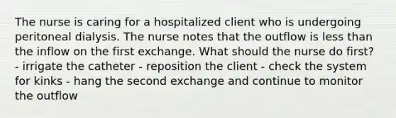 The nurse is caring for a hospitalized client who is undergoing peritoneal dialysis. The nurse notes that the outflow is less than the inflow on the first exchange. What should the nurse do first? - irrigate the catheter - reposition the client - check the system for kinks - hang the second exchange and continue to monitor the outflow