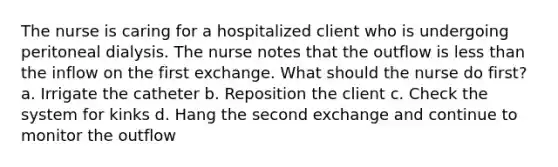 The nurse is caring for a hospitalized client who is undergoing peritoneal dialysis. The nurse notes that the outflow is less than the inflow on the first exchange. What should the nurse do first? a. Irrigate the catheter b. Reposition the client c. Check the system for kinks d. Hang the second exchange and continue to monitor the outflow