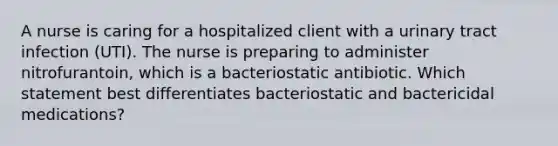 A nurse is caring for a hospitalized client with a urinary tract infection (UTI). The nurse is preparing to administer nitrofurantoin, which is a bacteriostatic antibiotic. Which statement best differentiates bacteriostatic and bactericidal medications?