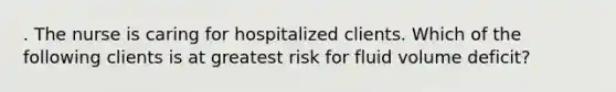 . The nurse is caring for hospitalized clients. Which of the following clients is at greatest risk for fluid volume deficit?