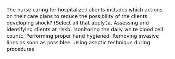 The nurse caring for hospitalized clients includes which actions on their care plans to reduce the possibility of the clients developing shock? (Select all that apply.)a. Assessing and identifying clients at riskb. Monitoring the daily white blood cell countc. Performing proper hand hygiened. Removing invasive lines as soon as possiblee. Using aseptic technique during procedures