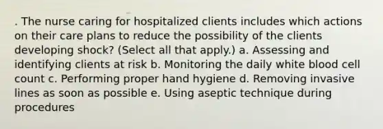 . The nurse caring for hospitalized clients includes which actions on their care plans to reduce the possibility of the clients developing shock? (Select all that apply.) a. Assessing and identifying clients at risk b. Monitoring the daily white blood cell count c. Performing proper hand hygiene d. Removing invasive lines as soon as possible e. Using aseptic technique during procedures