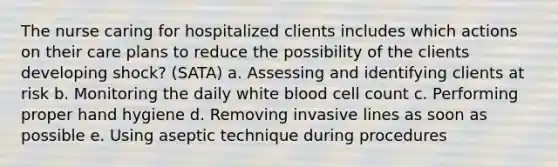 The nurse caring for hospitalized clients includes which actions on their care plans to reduce the possibility of the clients developing shock? (SATA) a. Assessing and identifying clients at risk b. Monitoring the daily white blood cell count c. Performing proper hand hygiene d. Removing invasive lines as soon as possible e. Using aseptic technique during procedures