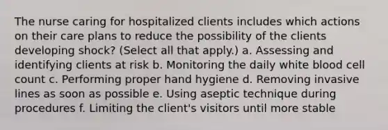 The nurse caring for hospitalized clients includes which actions on their care plans to reduce the possibility of the clients developing shock? (Select all that apply.) a. Assessing and identifying clients at risk b. Monitoring the daily white blood cell count c. Performing proper hand hygiene d. Removing invasive lines as soon as possible e. Using aseptic technique during procedures f. Limiting the client's visitors until more stable