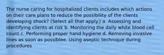 The nurse caring for hospitalized clients includes which actions on their care plans to reduce the possibility of the clients developing shock? (Select all that apply.) a. Assessing and identifying clients at risk b. Monitoring the daily white blood cell count c. Performing proper hand hygiene d. Removing invasive lines as soon as possiblee. Using aseptic technique during procedures