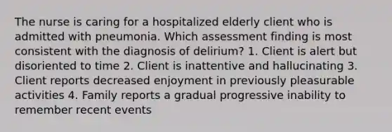 The nurse is caring for a hospitalized elderly client who is admitted with pneumonia. Which assessment finding is most consistent with the diagnosis of delirium? 1. Client is alert but disoriented to time 2. Client is inattentive and hallucinating 3. Client reports decreased enjoyment in previously pleasurable activities 4. Family reports a gradual progressive inability to remember recent events