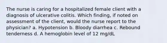 The nurse is caring for a hospitalized female client with a diagnosis of ulcerative colitis. Which finding, if noted on assessment of the client, would the nurse report to the physician? a. Hypotension b. Bloody diarrhea c. Rebound tenderness d. A hemoglobin level of 12 mg/dL