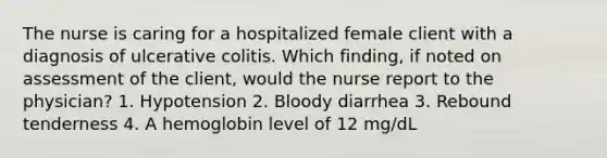 The nurse is caring for a hospitalized female client with a diagnosis of ulcerative colitis. Which finding, if noted on assessment of the client, would the nurse report to the physician? 1. Hypotension 2. Bloody diarrhea 3. Rebound tenderness 4. A hemoglobin level of 12 mg/dL