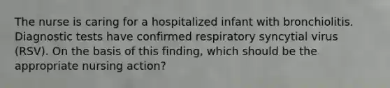 The nurse is caring for a hospitalized infant with bronchiolitis. Diagnostic tests have confirmed respiratory syncytial virus (RSV). On the basis of this finding, which should be the appropriate nursing action?