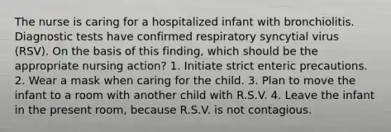 The nurse is caring for a hospitalized infant with bronchiolitis. Diagnostic tests have confirmed respiratory syncytial virus (RSV). On the basis of this finding, which should be the appropriate nursing action? 1. Initiate strict enteric precautions. 2. Wear a mask when caring for the child. 3. Plan to move the infant to a room with another child with R.S.V. 4. Leave the infant in the present room, because R.S.V. is not contagious.