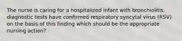 The nurse is caring for a hospitalized infant with bronchiolitis. diagnostic tests have confirmed respiratory syncytal virus (RSV) on the basis of this finding which should be the appropriate nursing action?