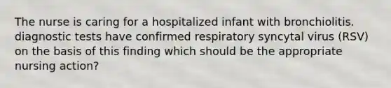 The nurse is caring for a hospitalized infant with bronchiolitis. diagnostic tests have confirmed respiratory syncytal virus (RSV) on the basis of this finding which should be the appropriate nursing action?