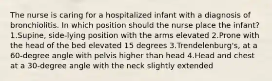 The nurse is caring for a hospitalized infant with a diagnosis of bronchiolitis. In which position should the nurse place the infant? 1.Supine, side-lying position with the arms elevated 2.Prone with the head of the bed elevated 15 degrees 3.Trendelenburg's, at a 60-degree angle with pelvis higher than head 4.Head and chest at a 30-degree angle with the neck slightly extended