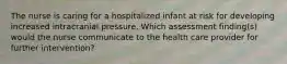 The nurse is caring for a hospitalized infant at risk for developing increased intracranial pressure. Which assessment finding(s) would the nurse communicate to the health care provider for further intervention?