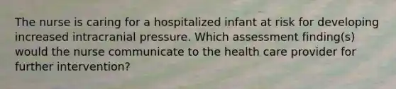 The nurse is caring for a hospitalized infant at risk for developing increased intracranial pressure. Which assessment finding(s) would the nurse communicate to the health care provider for further intervention?