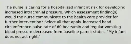 The nurse is caring for a hospitalized infant at risk for developing increased intracranial pressure. Which assessment finding(s) would the nurse communicate to the health care provider for further intervention? Select all that apply. increased head circumference pulse rate of 60 beats/min and regular vomiting blood pressure decreased from baseline parent states, "My infant does not act right."