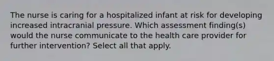 The nurse is caring for a hospitalized infant at risk for developing increased intracranial pressure. Which assessment finding(s) would the nurse communicate to the health care provider for further intervention? Select all that apply.