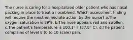 The nurse is caring for a hospitalized older patient who has nasal packing in place to treat a nosebleed. Which assessment finding will require the most immediate action by the nurse? a.The oxygen saturation is 89%. b.The nose appears red and swollen. c.The patient's temperature is 100.1° F (37.8° C). d.The patient complains of level 8 (0 to 10 scale) pain.