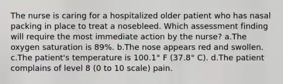 The nurse is caring for a hospitalized older patient who has nasal packing in place to treat a nosebleed. Which assessment finding will require the most immediate action by the nurse? a.The oxygen saturation is 89%. b.The nose appears red and swollen. c.The patient's temperature is 100.1° F (37.8° C). d.The patient complains of level 8 (0 to 10 scale) pain.