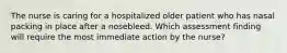 The nurse is caring for a hospitalized older patient who has nasal packing in place after a nosebleed. Which assessment finding will require the most immediate action by the nurse?