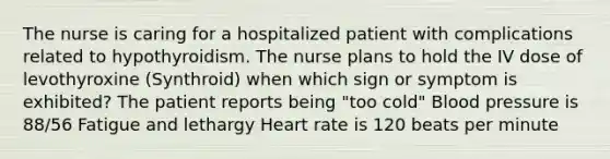 The nurse is caring for a hospitalized patient with complications related to hypothyroidism. The nurse plans to hold the IV dose of levothyroxine (Synthroid) when which sign or symptom is exhibited? The patient reports being "too cold" Blood pressure is 88/56 Fatigue and lethargy Heart rate is 120 beats per minute