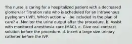 The nurse is caring for a hospitalized patient with a decreased glomerular filtration rate who is scheduled for an intravenous pyelogram (IVP). Which action will be included in the plan of care? a. Monitor the urine output after the procedure. b. Assist with monitored anesthesia care (MAC). c. Give oral contrast solution before the procedure. d. Insert a large size urinary catheter before the IVP.