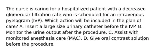 The nurse is caring for a hospitalized patient with a decreased glomerular filtration rate who is scheduled for an intravenous pyelogram (IVP). Which action will be included in the plan of care? A. Insert a large size urinary catheter before the IVP. B. Monitor the urine output after the procedure. C. Assist with monitored anesthesia care (MAC). D. Give oral contrast solution before the procedure.