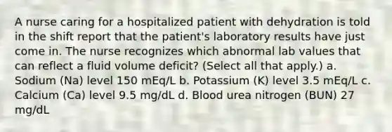 A nurse caring for a hospitalized patient with dehydration is told in the shift report that the patient's laboratory results have just come in. The nurse recognizes which abnormal lab values that can reflect a fluid volume deficit? (Select all that apply.) a. Sodium (Na) level 150 mEq/L b. Potassium (K) level 3.5 mEq/L c. Calcium (Ca) level 9.5 mg/dL d. Blood urea nitrogen (BUN) 27 mg/dL