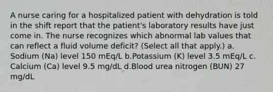 A nurse caring for a hospitalized patient with dehydration is told in the shift report that the patient's laboratory results have just come in. The nurse recognizes which abnormal lab values that can reflect a fluid volume deficit? (Select all that apply.) a.​Sodium (Na) level 150 mEq/L b.​Potassium (K) level 3.5 mEq/L c.​Calcium (Ca) level 9.5 mg/dL d.​Blood urea nitrogen (BUN) 27 mg/dL