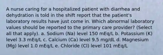 A nurse caring for a hospitalized patient with diarrhea and dehydration is told in the shift report that the patient's laboratory results have just come in. Which abnormal laboratory values should be reported to the primary care provider? (Select all that apply). a. Sodium (Na) level 150 mEq/L b. Potassium (K) level 3.3 mEq/L c. Calcium (Ca) level 9.5 mg/dL d. Magnesium (Mg) level 1.0 mEq/L e. Chloride (Cl) level 101 mEq/L