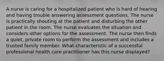 A nurse is caring for a hospitalized patient who is hard of hearing and having trouble answering assessment questions. The nurse is practically shouting at the patient and disturbing the other patient in the room. The nurse evaluates the situation and considers other options for the assessment. The nurse then finds a quiet, private room to perform the assessment and includes a trusted family member. What characteristic of a successful professional health care practitioner has this nurse displayed?