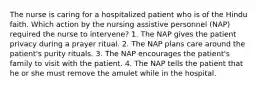 The nurse is caring for a hospitalized patient who is of the Hindu faith. Which action by the nursing assistive personnel (NAP) required the nurse to intervene? 1. The NAP gives the patient privacy during a prayer ritual. 2. The NAP plans care around the patient's purity rituals. 3. The NAP encourages the patient's family to visit with the patient. 4. The NAP tells the patient that he or she must remove the amulet while in the hospital.